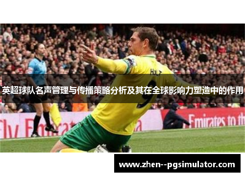 英超球队名声管理与传播策略分析及其在全球影响力塑造中的作用 英超球队名声管理与传播策略分析及其在全球影响力塑造中的作用