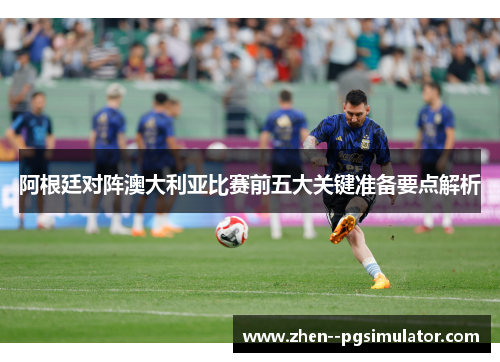 阿根廷对阵澳大利亚比赛前五大关键准备要点解析