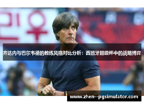 齐达内与巴尔韦德的教练风格对比分析：西班牙超级杯中的战略博弈