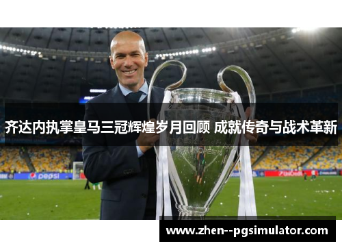 齐达内执掌皇马三冠辉煌岁月回顾 成就传奇与战术革新