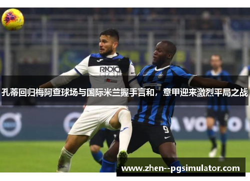 孔蒂回归梅阿查球场与国际米兰握手言和，意甲迎来激烈平局之战