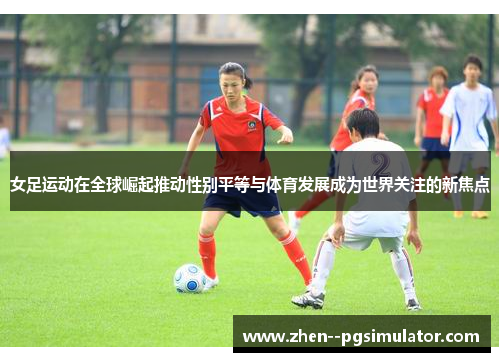 女足运动在全球崛起推动性别平等与体育发展成为世界关注的新焦点