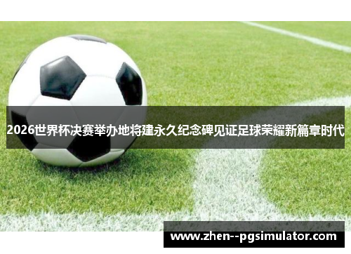 2026世界杯决赛举办地将建永久纪念碑见证足球荣耀新篇章时代